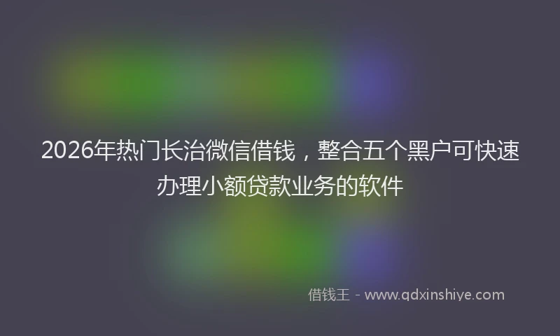 2026年热门长治微信借钱，整合五个黑户可快速办理小额贷款业务的软件