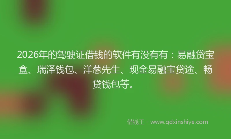 2026年的驾驶证借钱的软件有没有有：易融贷宝盒、瑞泽钱包、洋葱先生、现金易融宝贷途、畅贷钱包等。