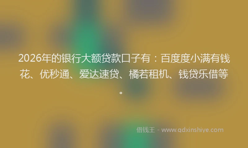 2026年的银行大额贷款口子有:百度度小满有钱花、优秒通、爱达速贷、橘若租机、钱贷乐借等。
