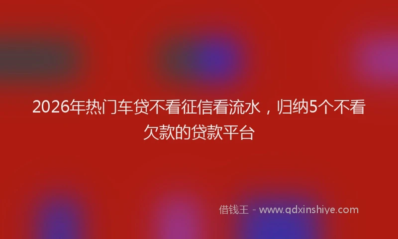 2026年热门车贷不看征信看流水，归纳5个不看欠款的贷款平台