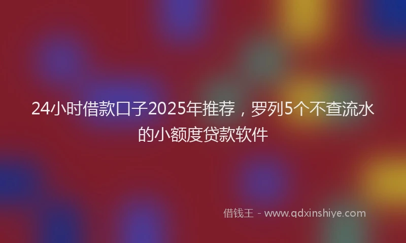 24小时借款口子2025年推荐，罗列5个不查流水的小额度贷款软件