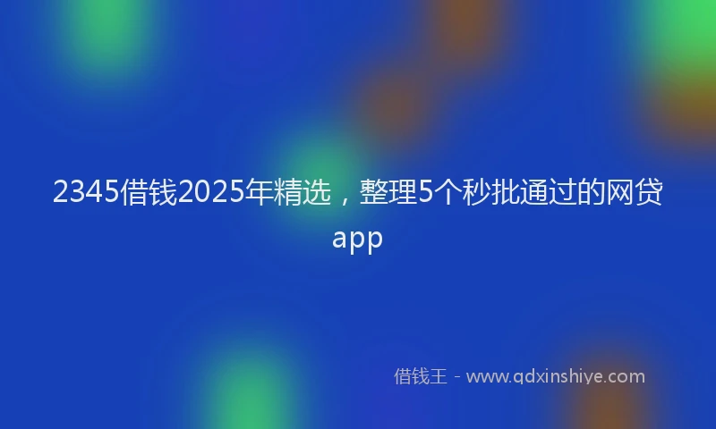 2345借钱2025年精选，整理5个秒批通过的网贷app