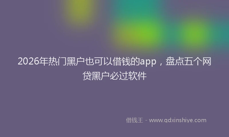 2026年热门黑户也可以借钱的app，盘点五个网贷黑户必过软件