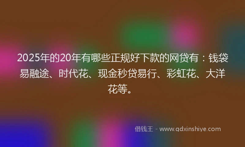 2025年的20年有哪些正规好下款的网贷有：钱袋易融途、时代花、现金秒贷易行、彩虹花、大洋花等。