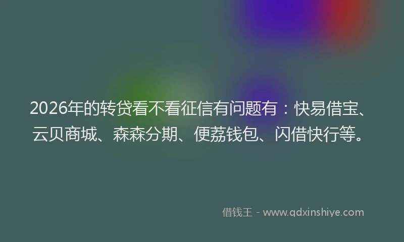 2026年的转贷看不看征信有问题有：快易借宝、云贝商城、森森分期、便荔钱包、闪借快行等。