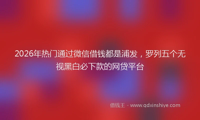 2026年热门通过微信借钱都是浦发，罗列五个无视黑白必下款的网贷平台