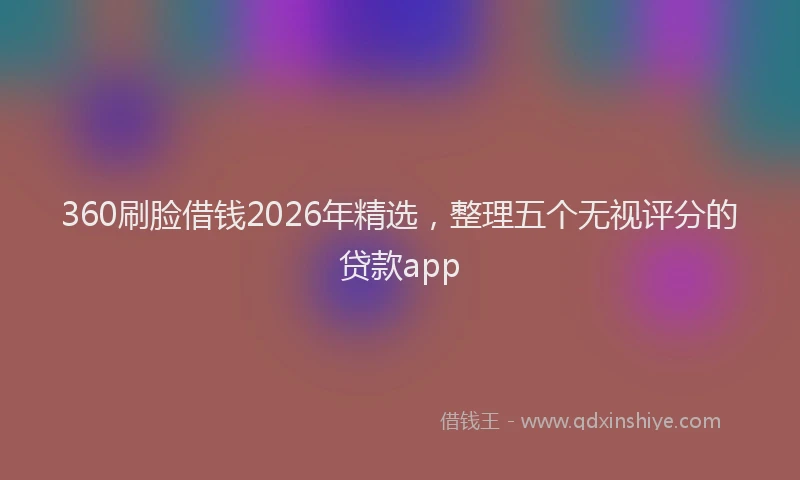 360刷脸借钱2026年精选，整理五个无视评分的贷款app