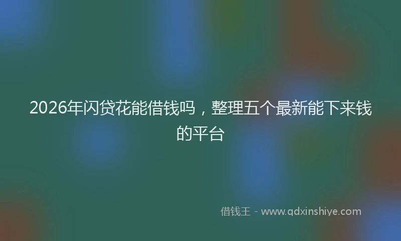 2026年闪贷花能借钱吗,整理五个最新能下来钱的平台