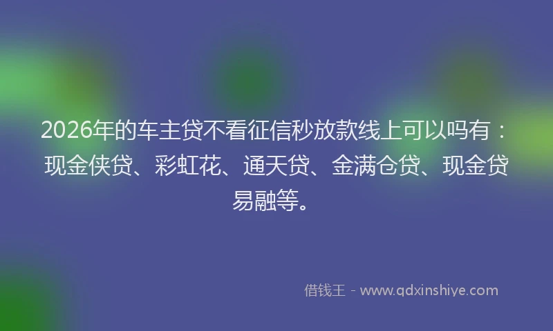 2026年的车主贷不看征信秒放款线上可以吗有：现金侠贷、彩虹花、通天贷、金满仓贷、现金贷易融等。