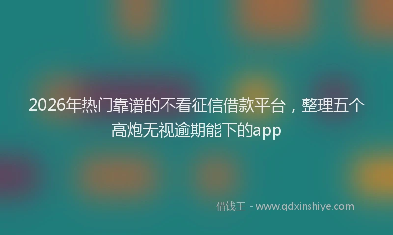 2026年热门靠谱的不看征信借款平台，整理五个高炮无视逾期能下的app
