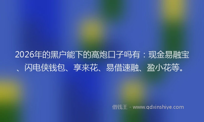 2026年的黑户能下的高炮口子吗有：现金易融宝、闪电侠钱包、享来花、易借速融、盈小花等。