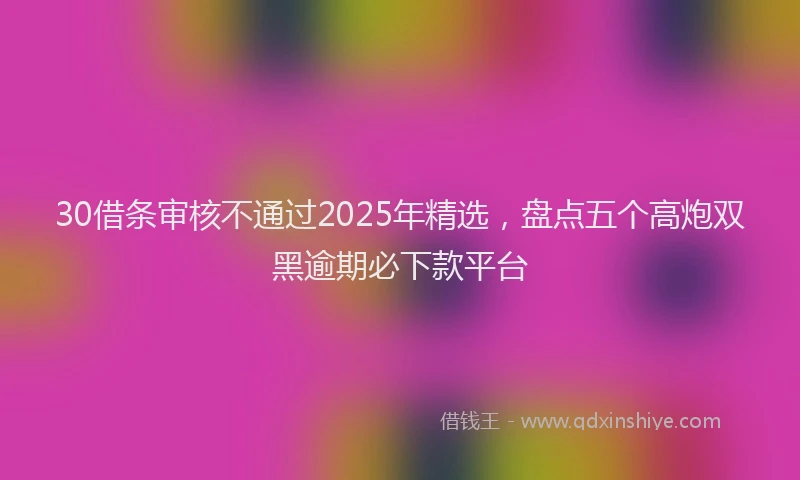 30借条审核不通过2025年精选，盘点五个高炮双黑逾期必下款平台