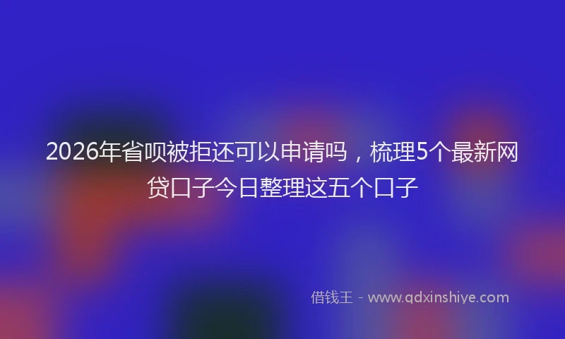 2026年省呗被拒还可以申请吗,梳理5个最新网贷口子今日整理这五个口子