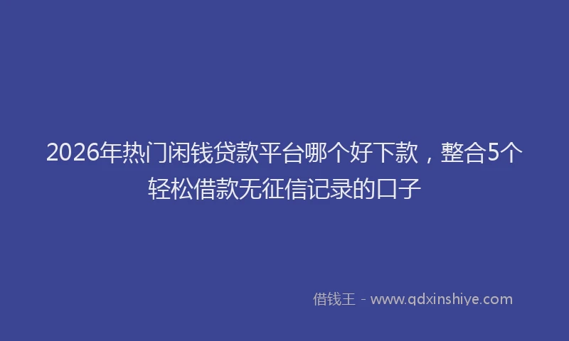 2026年热门闲钱贷款平台哪个好下款，整合5个轻松借款无征信记录的口子
