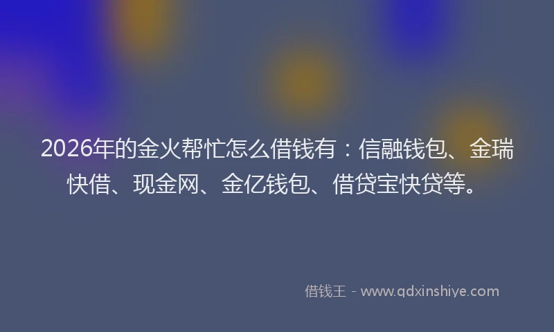 2026年的金火帮忙怎么借钱有:信融钱包、金瑞快借、现金网、金亿钱包、借贷宝快贷等。