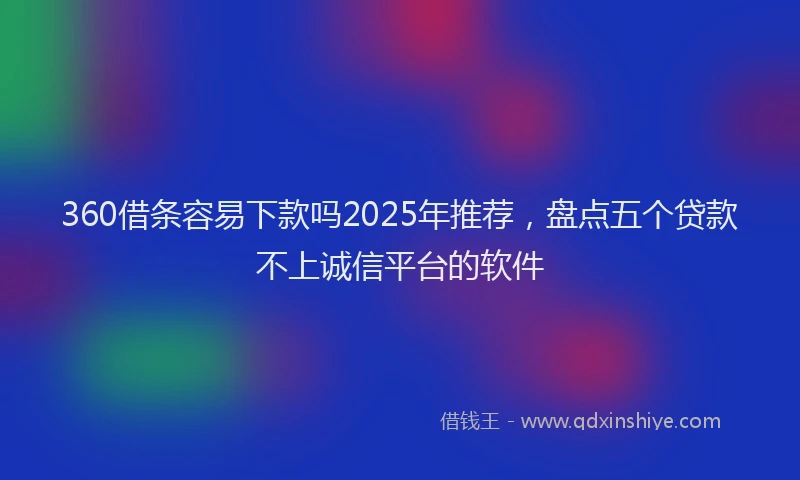 360借条容易下款吗2025年推荐，盘点五个贷款不上诚信平台的软件