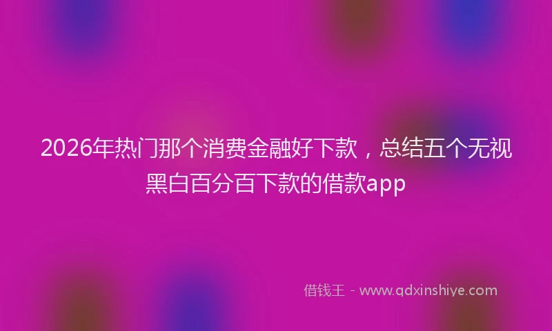 2026年热门那个消费金融好下款，总结五个无视黑白百分百下款的借款app