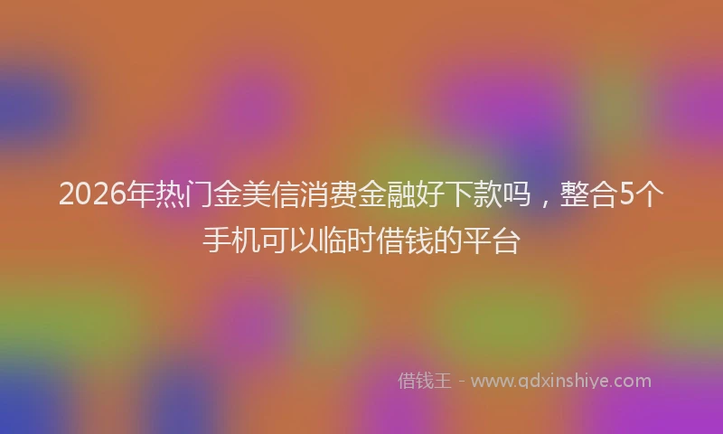 2026年热门金美信消费金融好下款吗，整合5个手机可以临时借钱的平台
