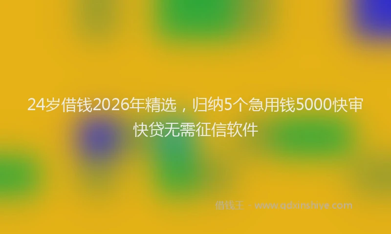 24岁借钱2026年精选，归纳5个急用钱5000快审快贷无需征信软件