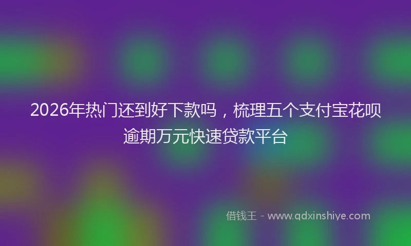 2026年热门还到好下款吗，梳理五个支付宝花呗逾期万元快速贷款平台