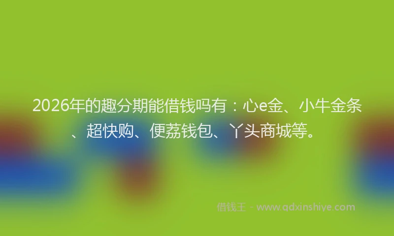 2026年的趣分期能借钱吗有：心e金、小牛金条、超快购、便荔钱包、丫头商城等。