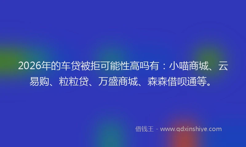2026年的车贷被拒可能性高吗有：小喵商城、云易购、粒粒贷、万盛商城、森森借呗通等。