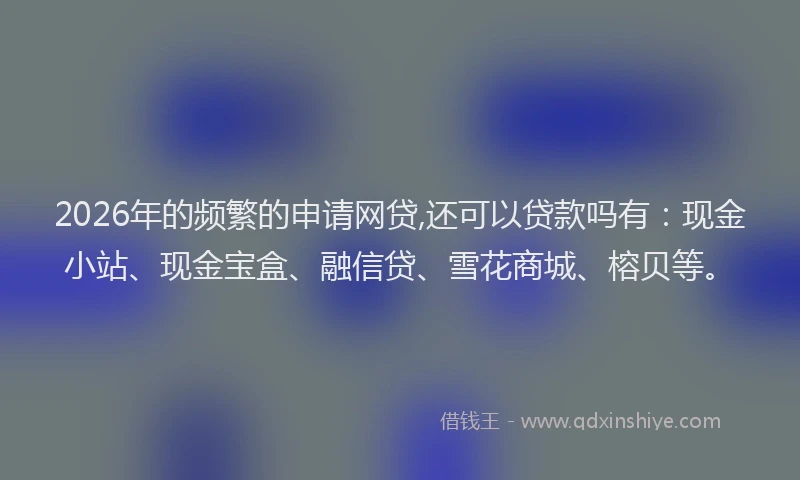 2026年的频繁的申请网贷,还可以贷款吗有：现金小站、现金宝盒、融信贷、雪花商城、榕贝等。