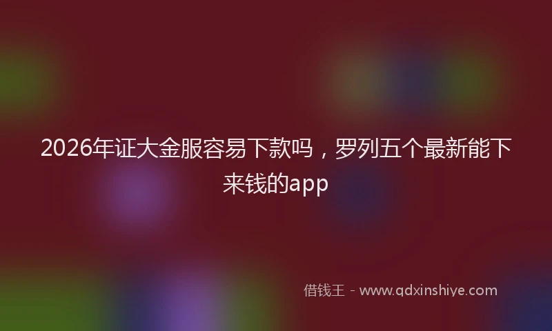 2026年证大金服容易下款吗，罗列五个最新能下来钱的app