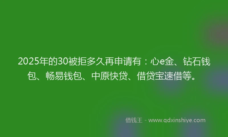 2025年的30被拒多久再申请有：心e金、钻石钱包、畅易钱包、中原快贷、借贷宝速借等。