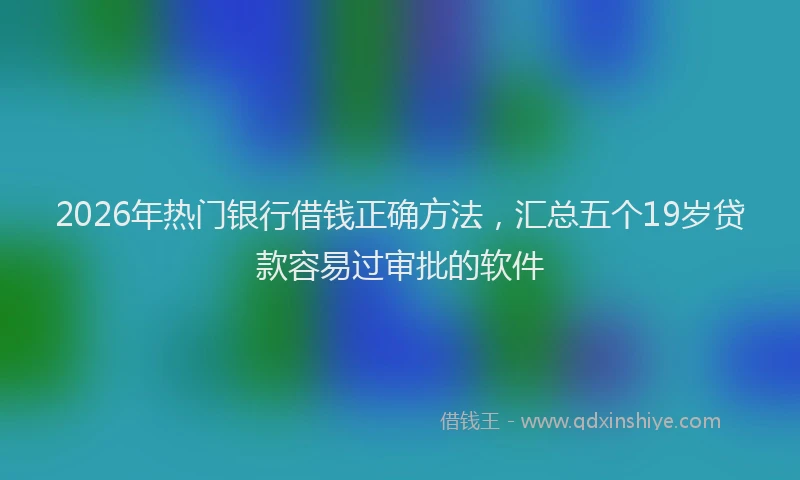2026年热门银行借钱正确方法，汇总五个19岁贷款容易过审批的软件