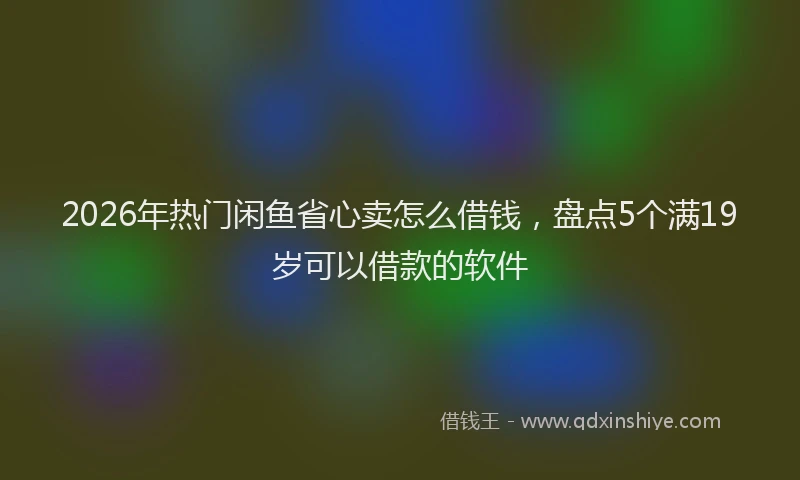 2026年热门闲鱼省心卖怎么借钱，盘点5个满19岁可以借款的软件