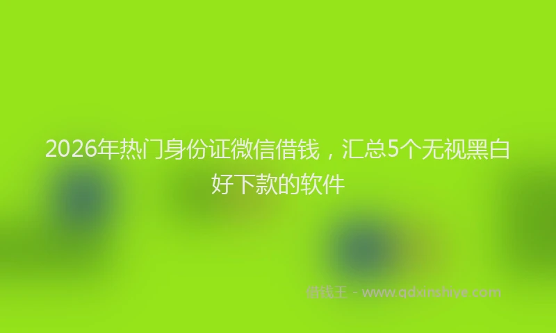 2026年热门身份证微信借钱，汇总5个无视黑白好下款的软件