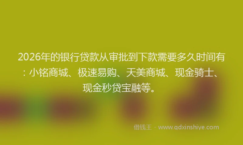 2026年的银行贷款从审批到下款需要多久时间有：小铭商城、极速易购、天美商城、现金骑士、现金秒贷宝融等。