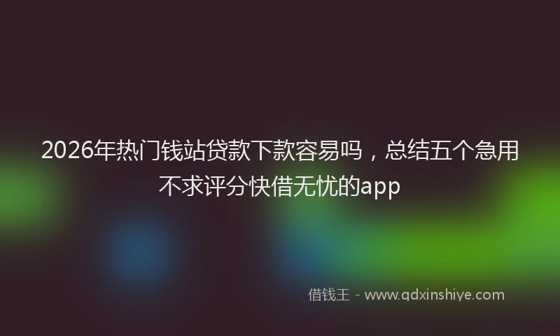 2026年热门钱站贷款下款容易吗，总结五个急用不求评分快借无忧的app
