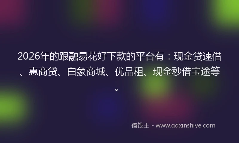 2026年的跟融易花好下款的平台有：现金贷速借、惠商贷、白象商城、优品租、现金秒借宝途等。