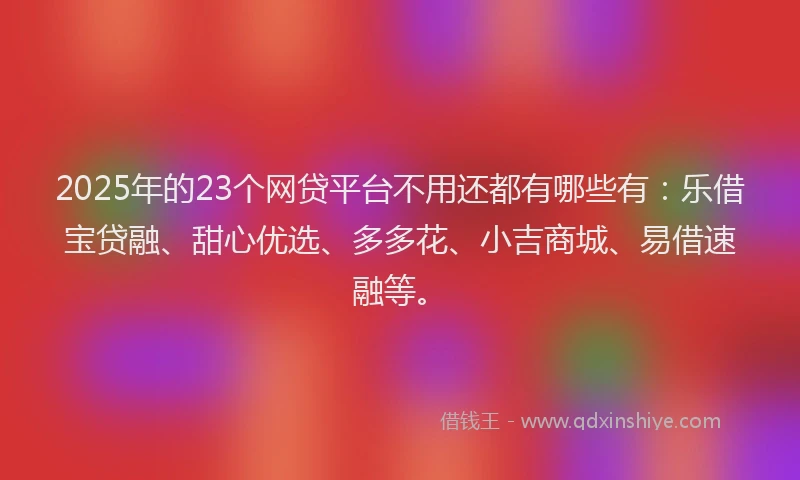 2025年的23个网贷平台不用还都有哪些有：乐借宝贷融、甜心优选、多多花、小吉商城、易借速融等。