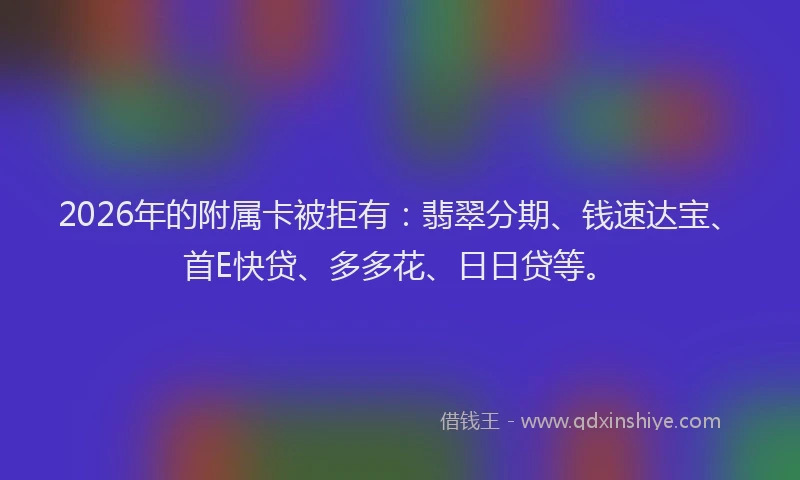 2026年的附属卡被拒有：翡翠分期、钱速达宝、首E快贷、多多花、日日贷等。