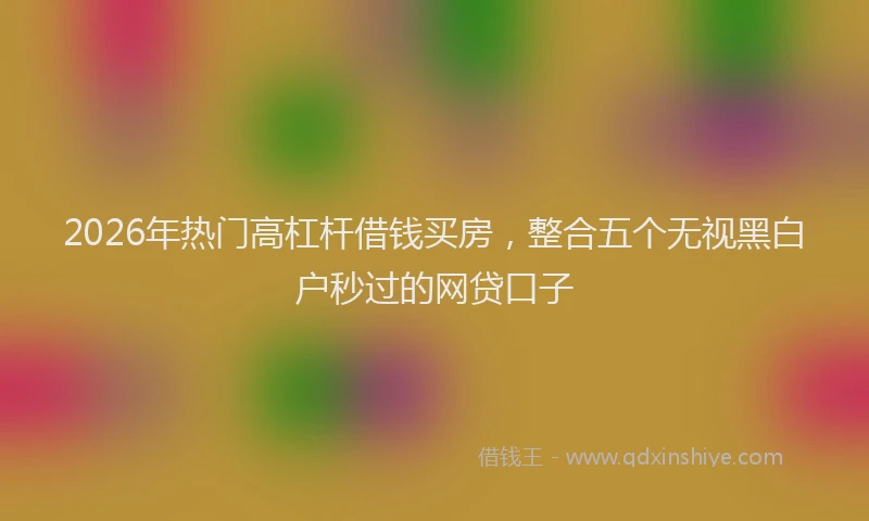2026年热门高杠杆借钱买房,整合五个无视黑白户秒过的网贷口子