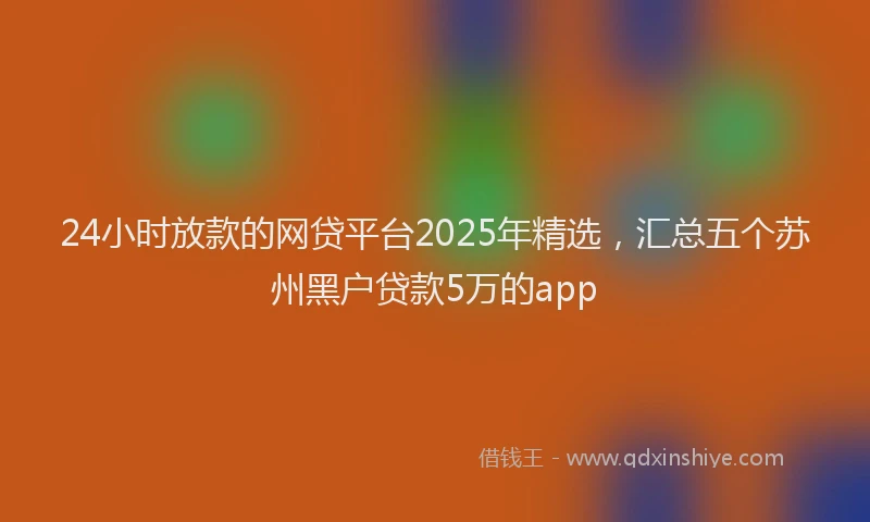 24小时放款的网贷平台2025年精选，汇总五个苏州黑户贷款5万的app