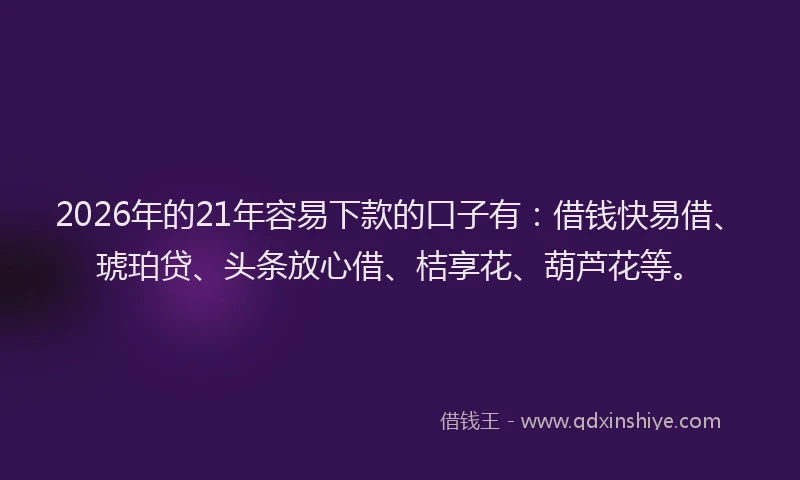 2026年的21年容易下款的口子有：借钱快易借、琥珀贷、头条放心借、桔享花、葫芦花等。