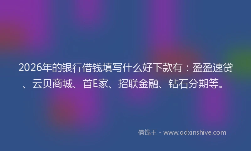 2026年的银行借钱填写什么好下款有：盈盈速贷、云贝商城、首E家、招联金融、钻石分期等。