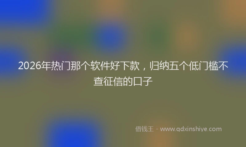 2026年热门那个软件好下款，归纳五个低门槛不查征信的口子