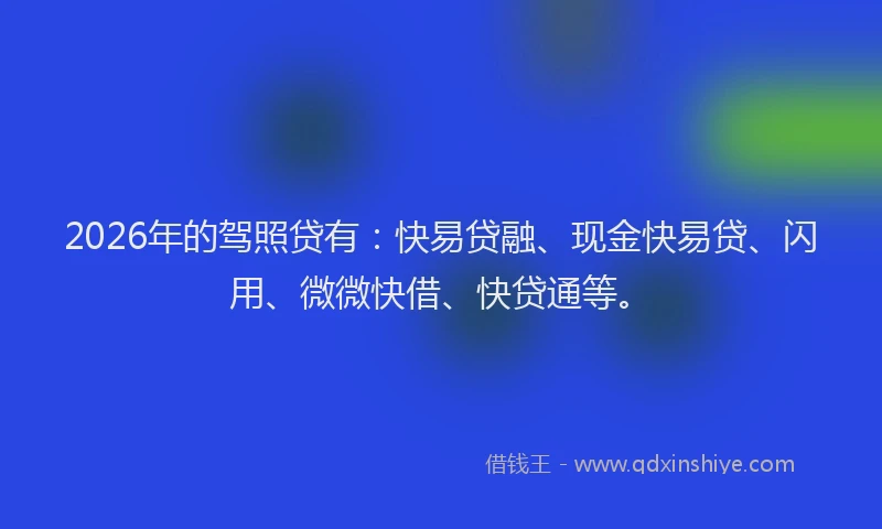2026年的驾照贷有：快易贷融、现金快易贷、闪用、微微快借、快贷通等。