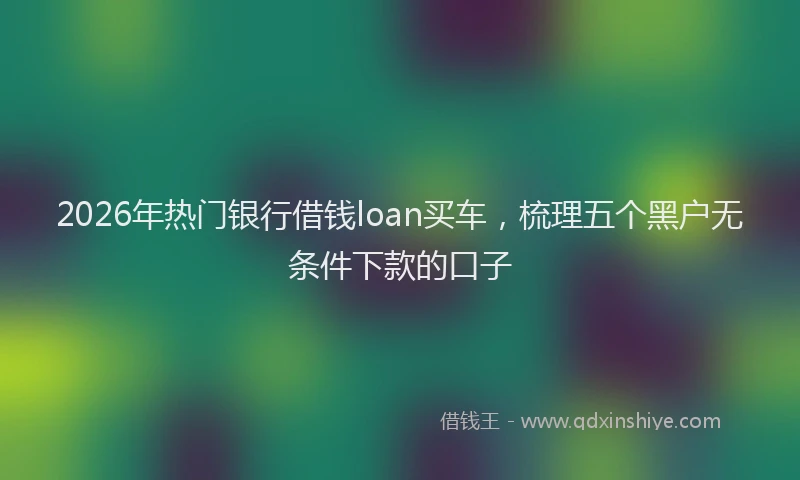 2026年热门银行借钱loan买车，梳理五个黑户无条件下款的口子