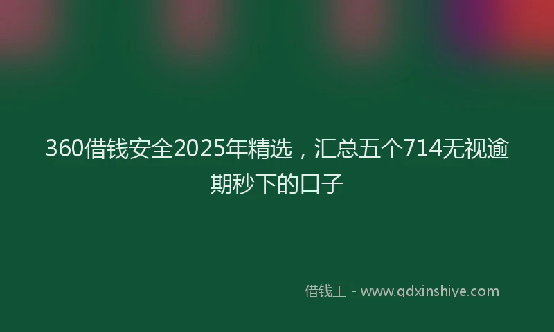 360借钱安全2025年精选,汇总五个714无视逾期秒下的口子