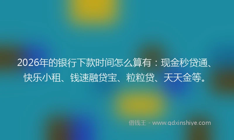 2026年的银行下款时间怎么算有：现金秒贷通、快乐小租、钱速融贷宝、粒粒贷、天天金等。