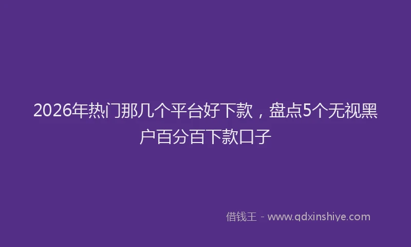 2026年热门那几个平台好下款，盘点5个无视黑户百分百下款口子