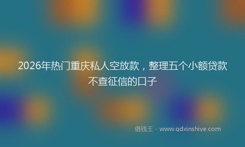 2026年热门重庆私人空放款，整理五个小额贷款不查征信的口子