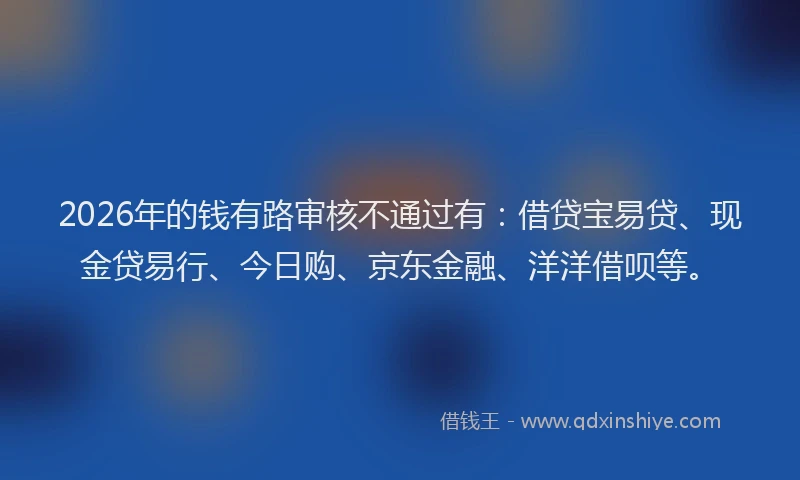 2026年的钱有路审核不通过有：借贷宝易贷、现金贷易行、今日购、京东金融、洋洋借呗等。