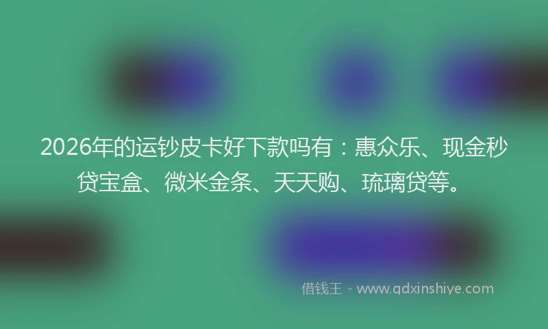 2026年的运钞皮卡好下款吗有：惠众乐、现金秒贷宝盒、微米金条、天天购、琉璃贷等。